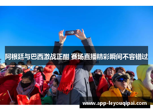 阿根廷与巴西激战正酣 赛场直播精彩瞬间不容错过